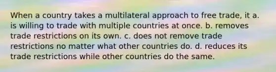 When a country takes a multilateral approach to free trade, it a. is willing to trade with multiple countries at once. b. removes trade restrictions on its own. c. does not remove trade restrictions no matter what other countries do. d. reduces its trade restrictions while other countries do the same.