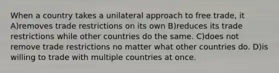 When a country takes a unilateral approach to free trade, it A)removes trade restrictions on its own B)reduces its trade restrictions while other countries do the same. C)does not remove trade restrictions no matter what other countries do. D)is willing to trade with multiple countries at once.