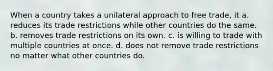 When a country takes a unilateral approach to free trade, it a. reduces its trade restrictions while other countries do the same. b. removes trade restrictions on its own. c. is willing to trade with multiple countries at once. d. does not remove trade restrictions no matter what other countries do.