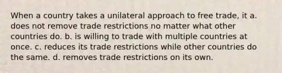 When a country takes a unilateral approach to free trade, it a. does not remove trade restrictions no matter what other countries do. b. is willing to trade with multiple countries at once. c. reduces its trade restrictions while other countries do the same. d. removes trade restrictions on its own.