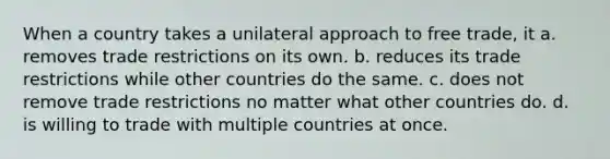 When a country takes a unilateral approach to free trade, it a. removes trade restrictions on its own. b. reduces its trade restrictions while other countries do the same. c. does not remove trade restrictions no matter what other countries do. d. is willing to trade with multiple countries at once.