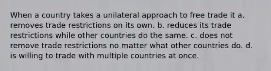 When a country takes a unilateral approach to free trade it a. removes trade restrictions on its own. b. reduces its trade restrictions while other countries do the same. c. does not remove trade restrictions no matter what other countries do. d. is willing to trade with multiple countries at once.