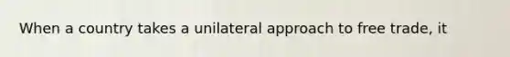 When a country takes a unilateral approach to free trade, it