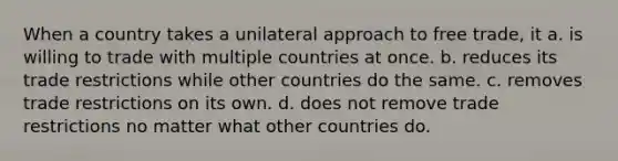 When a country takes a unilateral approach to free trade, it a. is willing to trade with multiple countries at once. b. reduces its trade restrictions while other countries do the same. c. removes trade restrictions on its own. d. does not remove trade restrictions no matter what other countries do.