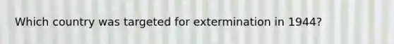 Which country was targeted for extermination in 1944?