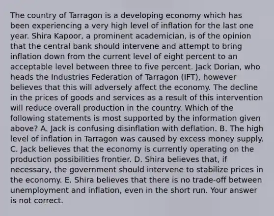 The country of Tarragon is a developing economy which has been experiencing a very high level of inflation for the last one year. Shira​ Kapoor, a prominent​ academician, is of the opinion that the central bank should intervene and attempt to bring inflation down from the current level of eight percent to an acceptable level between three to five percent. Jack​ Dorian, who heads the Industries Federation of Tarragon​ (IFT), however believes that this will adversely affect the economy. The decline in the prices of goods and services as a result of this intervention will reduce overall production in the country. Which of the following statements is most supported by the information given​ above? A. Jack is confusing disinflation with deflation. B. The high level of inflation in Tarragon was caused by excess money supply. C. Jack believes that the economy is currently operating on the production possibilities frontier. D. Shira believes​ that, if​ necessary, the government should intervene to stabilize prices in the economy. E. Shira believes that there is no​ trade-off between unemployment and​ inflation, even in the short run. Your answer is not correct.