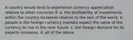 A country would tend to experience currency appreciation relative to other countries if: a. the profitability of investments within the country increases relative to the rest of the world. b. people in the foreign currency markets expect the value of the currency to rise in the near future. c. the foreign demand for its exports increases. d. all of the above