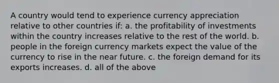 A country would tend to experience currency appreciation relative to other countries if: a. the profitability of investments within the country increases relative to the rest of the world. b. people in the foreign currency markets expect the value of the currency to rise in the near future. c. the foreign demand for its exports increases. d. all of the above