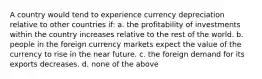 ​A country would tend to experience currency depreciation relative to other countries if: a. the profitability of investments within the country increases relative to the rest of the world. b. people in the foreign currency markets expect the value of the currency to rise in the near future. c. the foreign demand for its exports decreases. d. none of the above