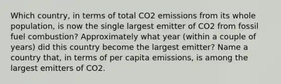 Which country, in terms of total CO2 emissions from its whole population, is now the single largest emitter of CO2 from fossil fuel combustion? Approximately what year (within a couple of years) did this country become the largest emitter? Name a country that, in terms of per capita emissions, is among the largest emitters of CO2.