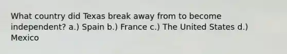 What country did Texas break away from to become independent? a.) Spain b.) France c.) The United States d.) Mexico