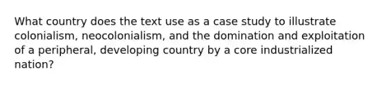 What country does the text use as a case study to illustrate colonialism, neocolonialism, and the domination and exploitation of a peripheral, developing country by a core industrialized nation?