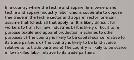 In a country where the textile and apparel firm owners and textile and apparel industry labor unions cooperate to oppose free trade in the textile sector and apparel sector, one can assume that (check all that apply) a) It is likely difficult for workers to train for new industries b) It is likely difficult to re-purpose textile and apparel production machines to other purposes c) The country is likely to be capital-scarce relative to its trade partners d) The country is likely to be land-scarce relative to its trade partners e) The country is likely to be scarce in low-skilled labor relative to its trade partners