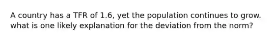 A country has a TFR of 1.6, yet the population continues to grow. what is one likely explanation for the deviation from the norm?