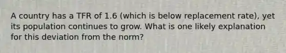 A country has a TFR of 1.6 (which is below replacement rate), yet its population continues to grow. What is one likely explanation for this deviation from the norm?