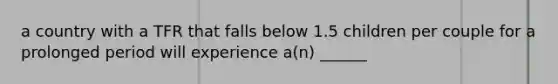 a country with a TFR that falls below 1.5 children per couple for a prolonged period will experience a(n) ______