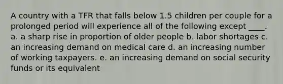 A country with a TFR that falls below 1.5 children per couple for a prolonged period will experience all of the following except ____. a. a sharp rise in proportion of older people b. labor shortages c. an increasing demand on medical care d. an increasing number of working taxpayers. e. an increasing demand on social security funds or its equivalent