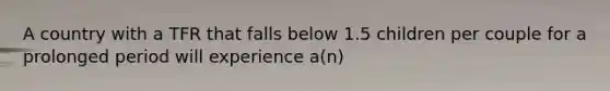 A country with a TFR that falls below 1.5 children per couple for a prolonged period will experience a(n)