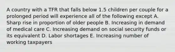 A country with a TFR that falls below 1.5 children per couple for a prolonged period will experience all of the following except A. Sharp rise in proportion of older people B. Increasing in demand of medical care C. Increasing demand on social security funds or its equivalent D. Labor shortages E. Increasing number of working taxpayers