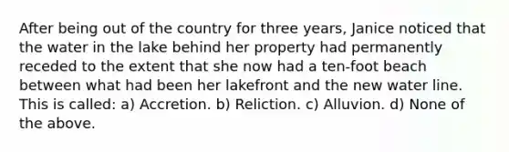 After being out of the country for three years, Janice noticed that the water in the lake behind her property had permanently receded to the extent that she now had a ten-foot beach between what had been her lakefront and the new water line. This is called: a) Accretion. b) Reliction. c) Alluvion. d) None of the above.