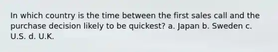 In which country is the time between the first sales call and the purchase decision likely to be quickest? a. Japan b. Sweden c. U.S. d. U.K.