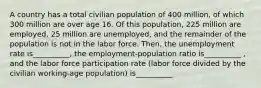 A country has a total civilian population of 400 million, of which 300 million are over age 16. Of this population, 225 million are employed, 25 million are unemployed, and the remainder of the population is not in the labor force. Then, the unemployment rate is__________, the employment-population ratio is__________ , and the labor force participation rate (labor force divided by the civilian working-age population) is__________