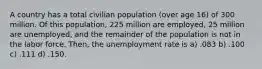 A country has a total civilian population (over age 16) of 300 million. Of this population, 225 million are employed, 25 million are unemployed, and the remainder of the population is not in the labor force. Then, the unemployment rate is a) .083 b) .100 c) .111 d) .150.