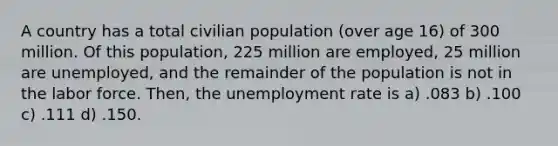 A country has a total civilian population (over age 16) of 300 million. Of this population, 225 million are employed, 25 million are unemployed, and the remainder of the population is not in the labor force. Then, the <a href='https://www.questionai.com/knowledge/kh7PJ5HsOk-unemployment-rate' class='anchor-knowledge'>unemployment rate</a> is a) .083 b) .100 c) .111 d) .150.