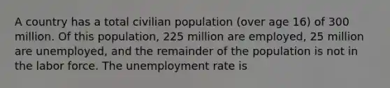 A country has a total civilian population (over age 16) of 300 million. Of this population, 225 million are employed, 25 million are unemployed, and the remainder of the population is not in the labor force. The unemployment rate is