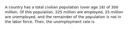 A country has a total civilian population (over age 16) of 300 million. Of this population, 225 million are employed, 25 million are unemployed, and the remainder of the population is not in the labor force. Then, the unemployment rate is