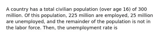 A country has a total civilian population (over age 16) of 300 million. Of this population, 225 million are employed, 25 million are unemployed, and the remainder of the population is not in the labor force. Then, the unemployment rate is