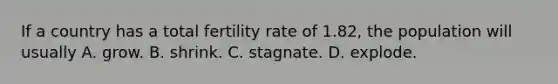 If a country has a total fertility rate of 1.82, the population will usually A. grow. B. shrink. C. stagnate. D. explode.