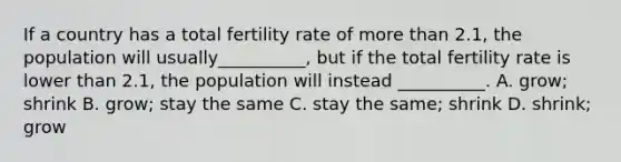 If a country has a total fertility rate of more than 2.1, the population will usually__________, but if the total fertility rate is lower than 2.1, the population will instead __________. A. grow; shrink B. grow; stay the same C. stay the same; shrink D. shrink; grow