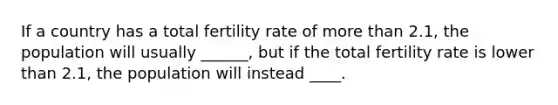 If a country has a total fertility rate of more than 2.1, the population will usually ______, but if the total fertility rate is lower than 2.1, the population will instead ____.