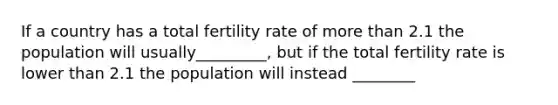 If a country has a total fertility rate of more than 2.1 the population will usually_________, but if the total fertility rate is lower than 2.1 the population will instead ________