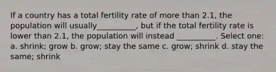 If a country has a total fertility rate of more than 2.1, the population will usually__________, but if the total fertility rate is lower than 2.1, the population will instead __________. Select one: a. shrink; grow b. grow; stay the same c. grow; shrink d. stay the same; shrink