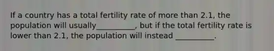 If a country has a total fertility rate of more than 2.1, the population will usually__________, but if the total fertility rate is lower than 2.1, the population will instead __________.