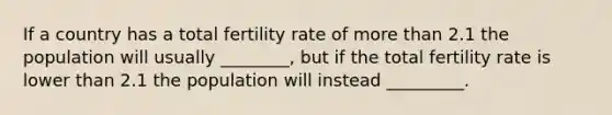 If a country has a total fertility rate of more than 2.1 the population will usually ________, but if the total fertility rate is lower than 2.1 the population will instead _________.