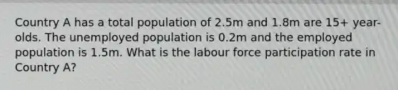 Country A has a total population of 2.5m and 1.8m are 15+ year-olds. The unemployed population is 0.2m and the employed population is 1.5m. What is the labour force participation rate in Country A?