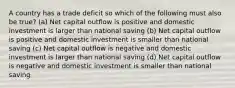 A country has a trade deficit so which of the following must also be true? (a) Net capital outflow is positive and domestic investment is larger than national saving (b) Net capital outflow is positive and domestic investment is smaller than national saving (c) Net capital outflow is negative and domestic investment is larger than national saving (d) Net capital outflow is negative and domestic investment is smaller than national saving