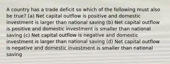 A country has a trade deficit so which of the following must also be true? (a) Net capital outflow is positive and domestic investment is larger than national saving (b) Net capital outflow is positive and domestic investment is smaller than national saving (c) Net capital outflow is negative and domestic investment is larger than national saving (d) Net capital outflow is negative and domestic investment is smaller than national saving