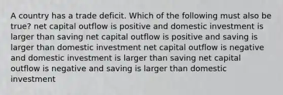 A country has a trade deficit. Which of the following must also be true? net capital outflow is positive and domestic investment is larger than saving net capital outflow is positive and saving is larger than domestic investment net capital outflow is negative and domestic investment is larger than saving net capital outflow is negative and saving is larger than domestic investment