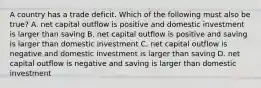 A country has a trade deficit. Which of the following must also be true? A. net capital outflow is positive and domestic investment is larger than saving B. net capital outflow is positive and saving is larger than domestic investment C. net capital outflow is negative and domestic investment is larger than saving D. net capital outflow is negative and saving is larger than domestic investment