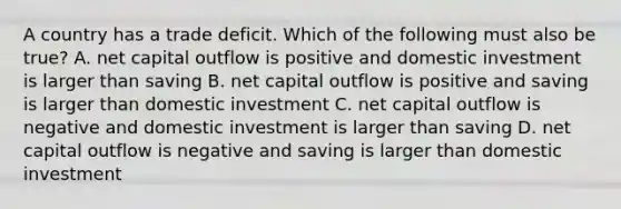 A country has a trade deficit. Which of the following must also be true? A. net capital outflow is positive and domestic investment is larger than saving B. net capital outflow is positive and saving is larger than domestic investment C. net capital outflow is negative and domestic investment is larger than saving D. net capital outflow is negative and saving is larger than domestic investment