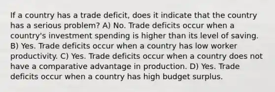 If a country has a trade deficit, does it indicate that the country has a serious problem? A) No. Trade deficits occur when a country's investment spending is higher than its level of saving. B) Yes. Trade deficits occur when a country has low worker productivity. C) Yes. Trade deficits occur when a country does not have a comparative advantage in production. D) Yes. Trade deficits occur when a country has high budget surplus.