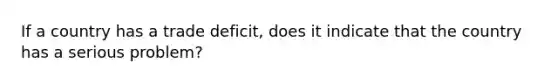 If a country has a trade deficit, does it indicate that the country has a serious problem?