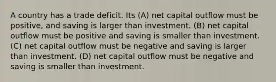 A country has a trade deficit. Its (A) net capital outflow must be positive, and saving is larger than investment. (B) net capital outflow must be positive and saving is smaller than investment. (C) net capital outflow must be negative and saving is larger than investment. (D) net capital outflow must be negative and saving is smaller than investment.