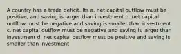 A country has a trade deficit. Its a. net capital outflow must be positive, and saving is larger than investment b. net capital outflow must be negative and saving is smaller than investment. c. net capital outflow must be negative and saving is larger than investment d. net capital outflow must be positive and saving is smaller than investment