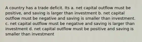 A country has a trade deficit. Its a. net capital outflow must be positive, and saving is larger than investment b. net capital outflow must be negative and saving is smaller than investment. c. net capital outflow must be negative and saving is larger than investment d. net capital outflow must be positive and saving is smaller than investment