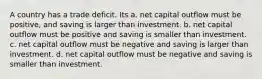 A country has a trade deficit. Its a. net capital outflow must be positive, and saving is larger than investment. b. net capital outflow must be positive and saving is smaller than investment. c. net capital outflow must be negative and saving is larger than investment. d. net capital outflow must be negative and saving is smaller than investment.